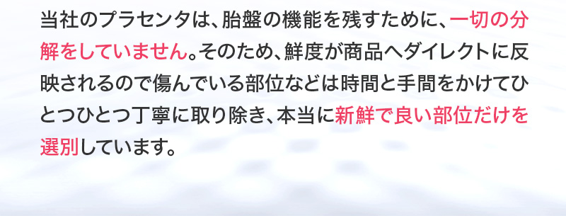 当社のプラセンタは一切の分解をしていません。そのため鮮度が商品へダイレクトに反映されるので本当に新鮮で良い部位だけを選別しています